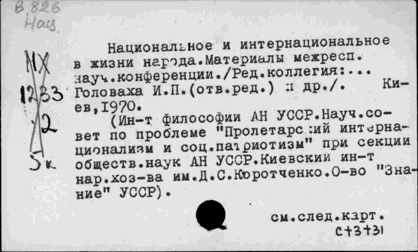 ﻿в №6
Чсщ
ц , Национальное и интернациональное гад в жизни народа.Материалы межресп.
I Г науч.конференции./Ред.коллегия:...
Головаха И.П.(отв.ред.) л др./. Ки-| ев,19?О.
УН (Ин-т философии АН УССР.Науч.со-/I вет по проблеме "Пролетарски интерна-й ционализм и соц.патриотизм" при секции Э обществ.наук АН УССР.Киевским ин-т нар.хоз-ва им.Д.С.Коротченко.О-во "Зна ние" УССР).
см.след.карт.
С+3+51